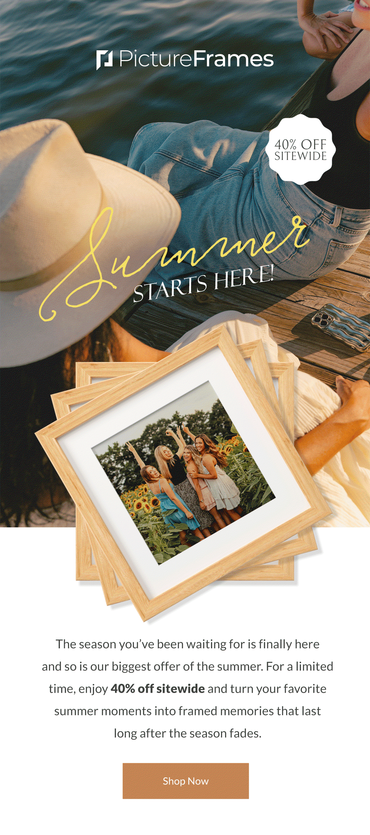 Summer Starts Here! The season you’ve been waiting for is finally here and so is our biggest offer of the summer. For a limited time, enjoy 40% off sitewide and turn your favorite summer moments into framed memories that last long after the season fades. Shop Now.