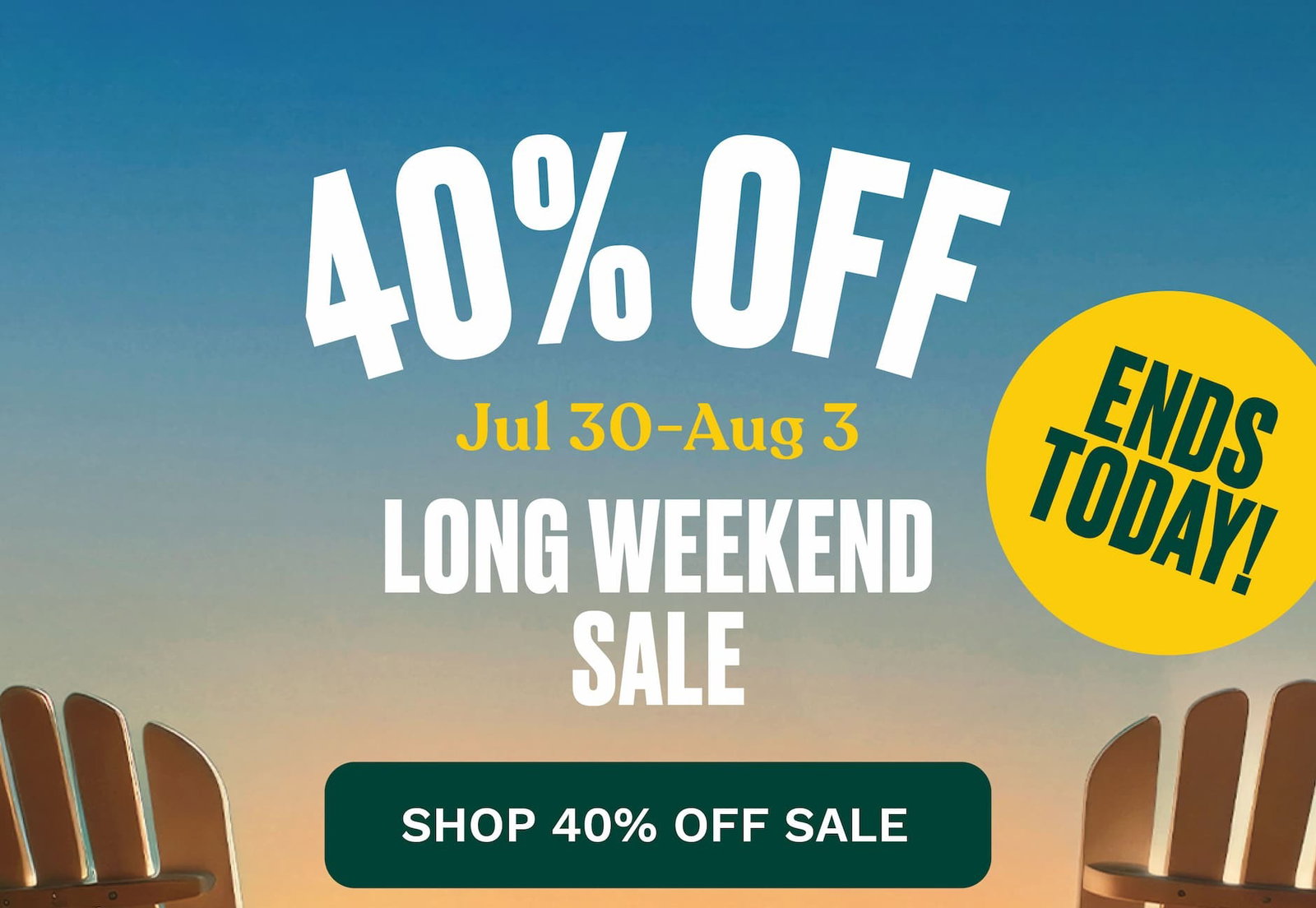 ENDS TODAY 40% OFF Jul 30-Aug 3 Long Weekend Sale. SHOP 40% OFF SALE