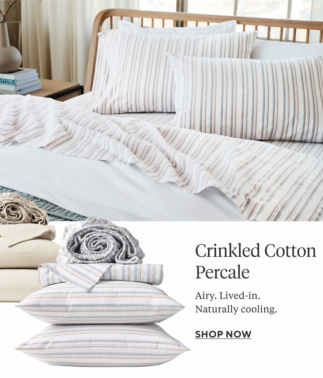 CRINKLED COTTON PERCALE Airy. Lived-in. Naturally cooling. Shop Now >