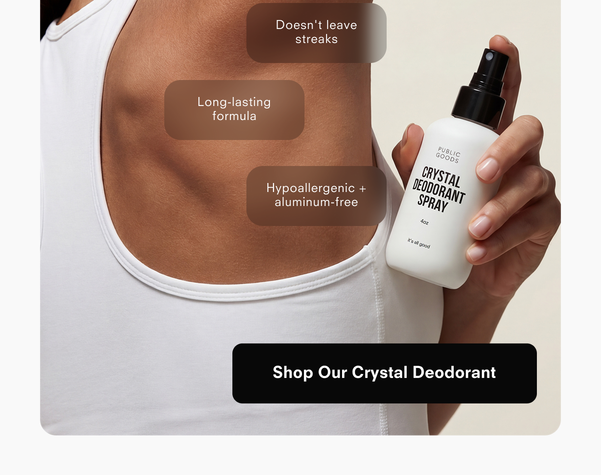 Doesn't leave streaks  Long-lasting formula  Hypoallergenic + aluminum-free  PUBLIC GOODS CRYSTAL DEODORANT SPRAY 4oz it's all good  Shop Our Crystal Deodorant