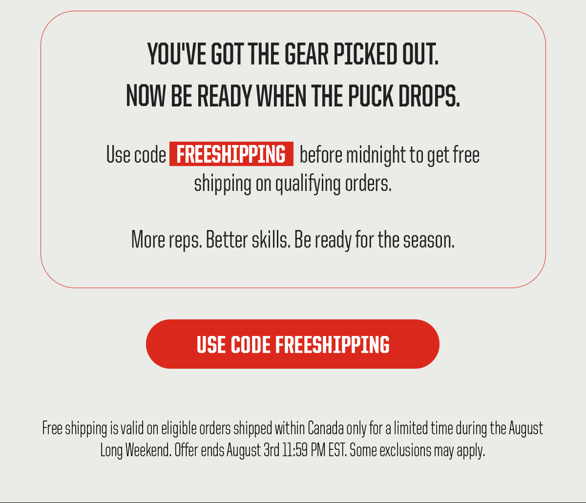 Body: You’ve got the gear picked out. Now be ready when the puck drops. Use code FREESHIPPING before midnight to get free shipping on qualifying orders. More reps. Better skills. Be ready for the season. CTA: Use Code FREESHIPPING. Legal: Free shipping is valid on eligible orders shipped within Canada only for a limited time during the August Long Weekend. Offer ends August 3rd 11:59 PM EST. Some exclusions may apply.