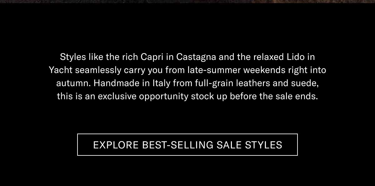 Styles like the rich Capri in Castagna and the relaxed Lido in Yacht seamlessly carry you from late-summer weekends right into autumn. Handmade in Italy from full-grain leathers and suede, this is an exclusive opportunity stock up before the sale ends.  [EXPLORE BEST-SELLING SALE STYLES]