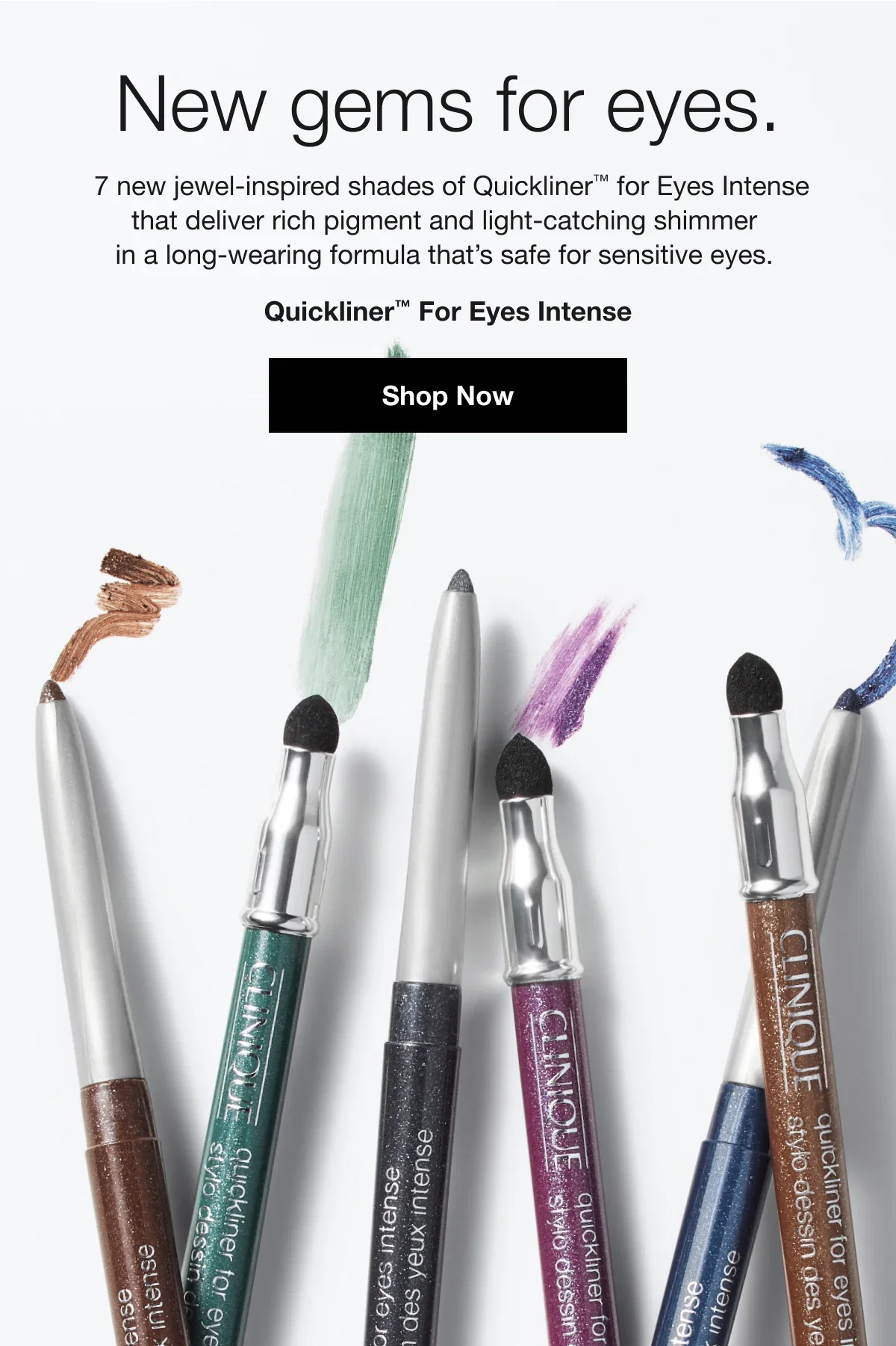 New gems for eyes. | 7 new jewel-inspired shades of Quickliner™ for Eyes Intense that deliver rich pigment and light-catching shimmer in a long-wearing formula that’s safe for sensitive eyes. | Quickliner™ For Eyes Intense | Shop Now
