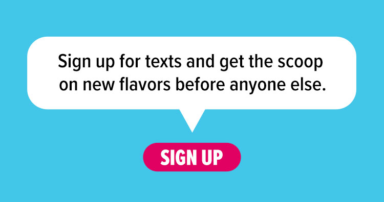 Sign up for texts and get the scoop on new flavors before anyone else.
