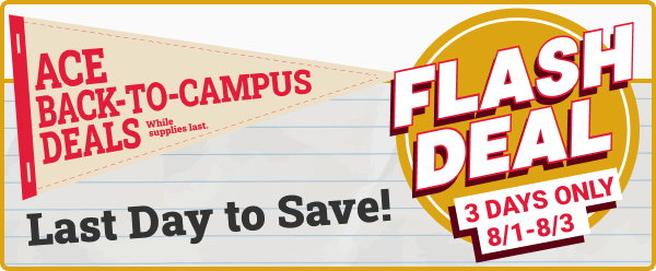 FLASH DEAL 3 Days Only 8/1-8/3.
Ace Back-to-Campus Deals.
Last Day to Save!
While supplies last.