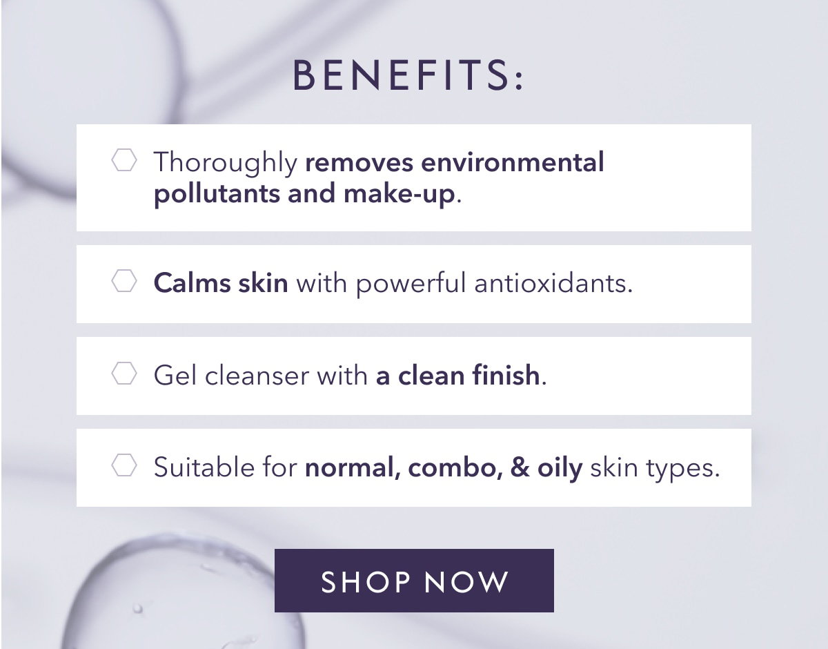 BENEFITS: Thoroughly removes environmental pollutants and make-up. Calms skin with powerful antioxidants. Gel cleanser with a clean finish. Suitable for normal, combo, & oily skin types. SHOP NOW