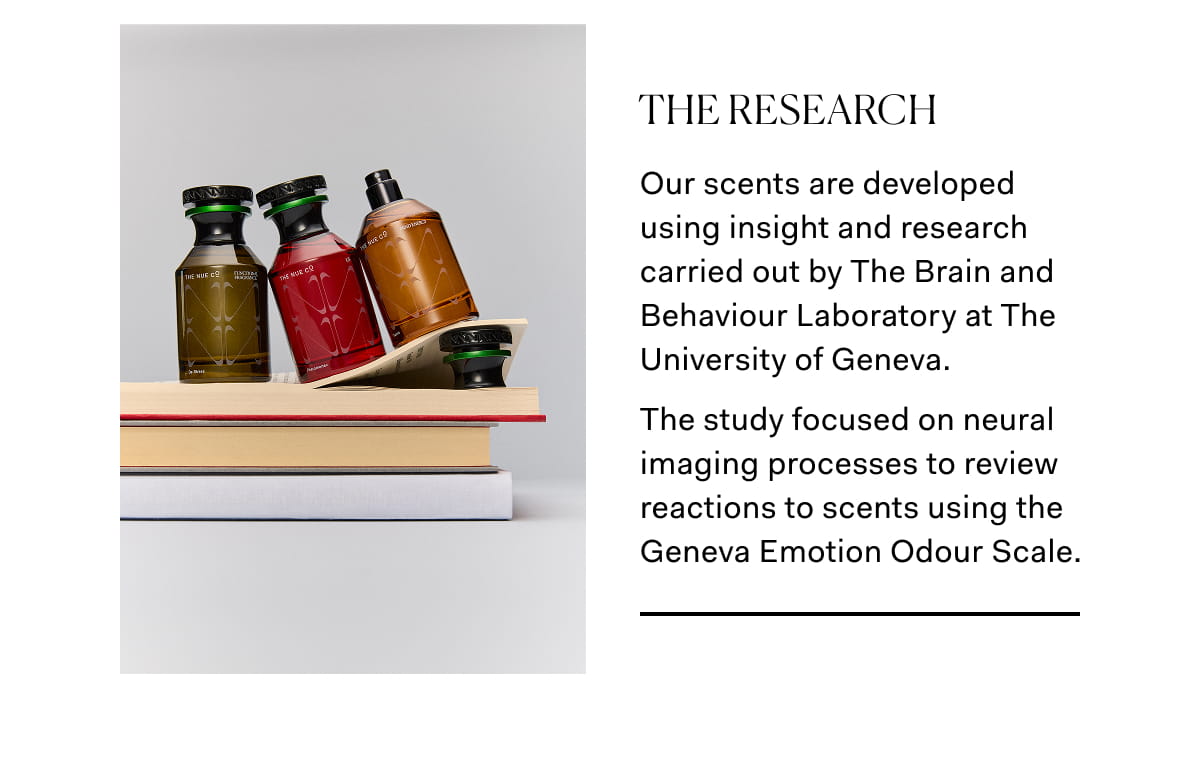 THE RESEARCH | Our scents are developed using insight and research carried out by The Brain and Behaviour Laboratory at The University of Geneva.  The study focused on neural imaging processes to review reactions to scents using the Geneva Emotion Odour Scale.