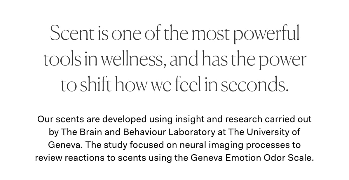 Scent is one of the most powerful tools in wellness, and has the power to shift how we feel in seconds. | Our scents are developed using insight and research carried out by The Brain and Behaviour Laboratory at The University of Geneva. The study focused on neural imaging processes to review reactions to scents using the Geneva Emotion Odor Scale.