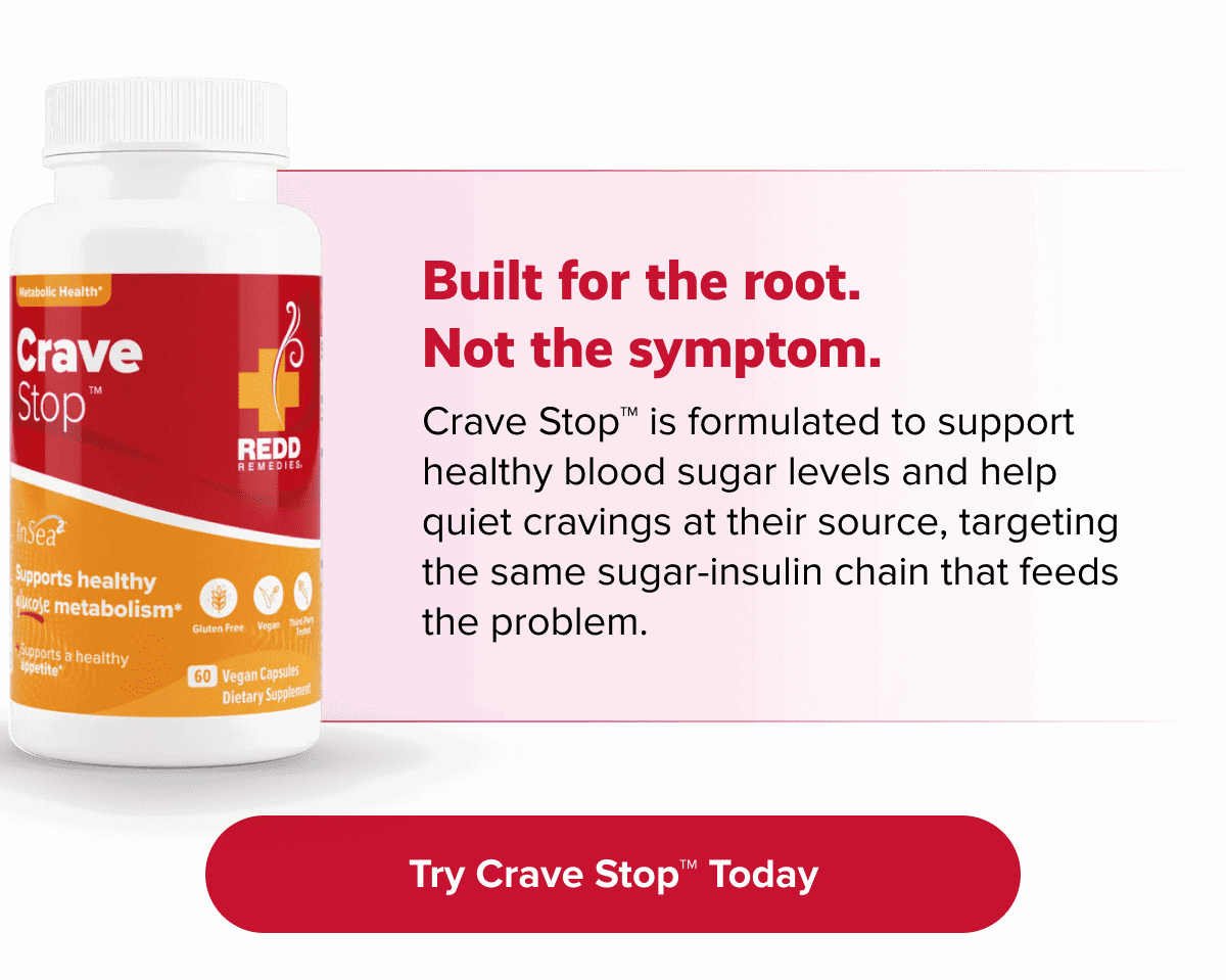 Built for the root. Not the symptom. | Crave Stop™ is formulated to support healthy blood sugar levels and help quiet cravings at their source, targeting the same sugar-insulin chain that feeds the problem. |Try Crave Stop™ Today