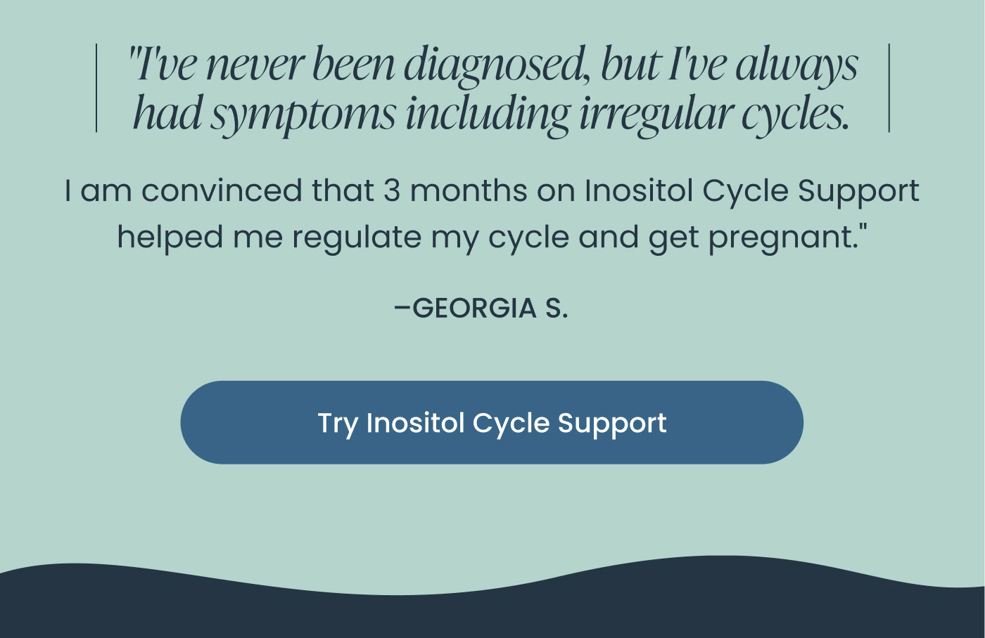 "I've never been diagnosed, but I've always had symptoms including irregular cycles.  I am convinced that 3 months on Inositol Cycle Support helped me regulate my cycle and get pregnant."  –GEORGIA S.  Try Inositol Cycle Support
