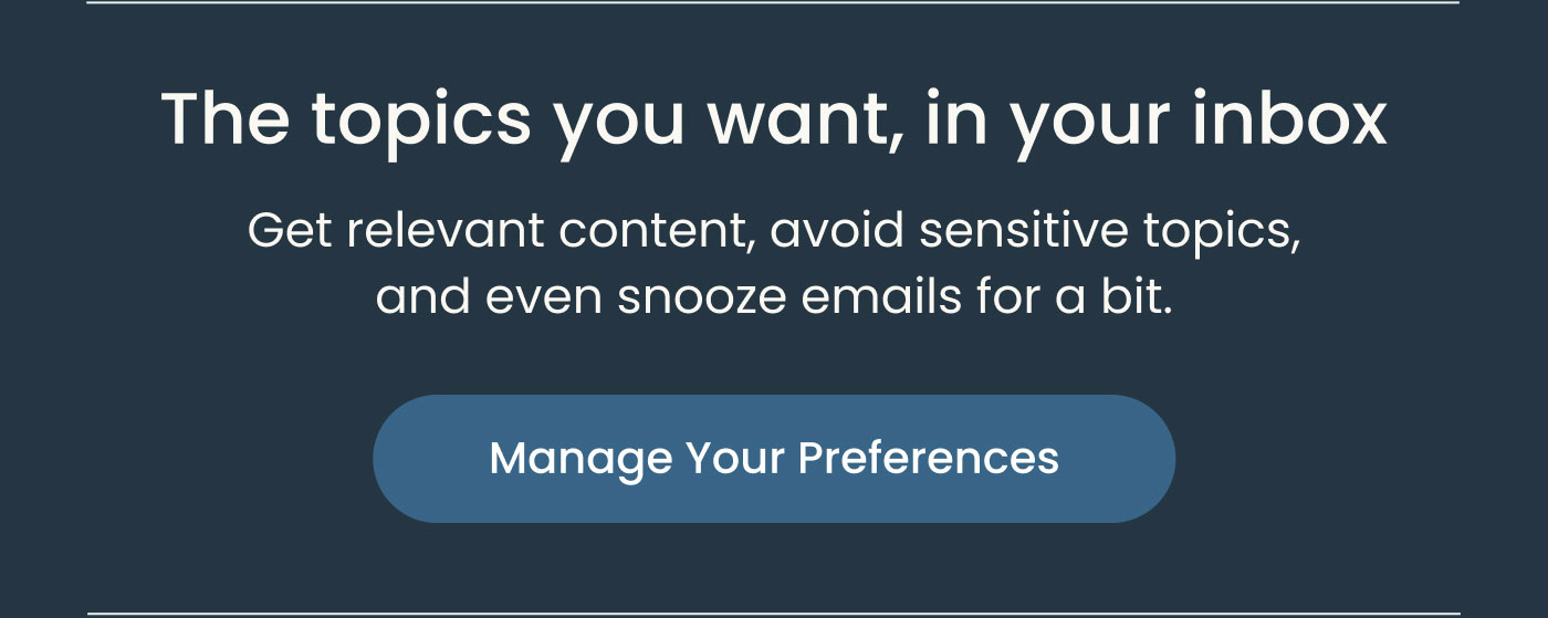 The topics you want, in your inbox Get relevant content, avoid sensitive topics, and even snooze emails for a bit. Manage Your Preferences