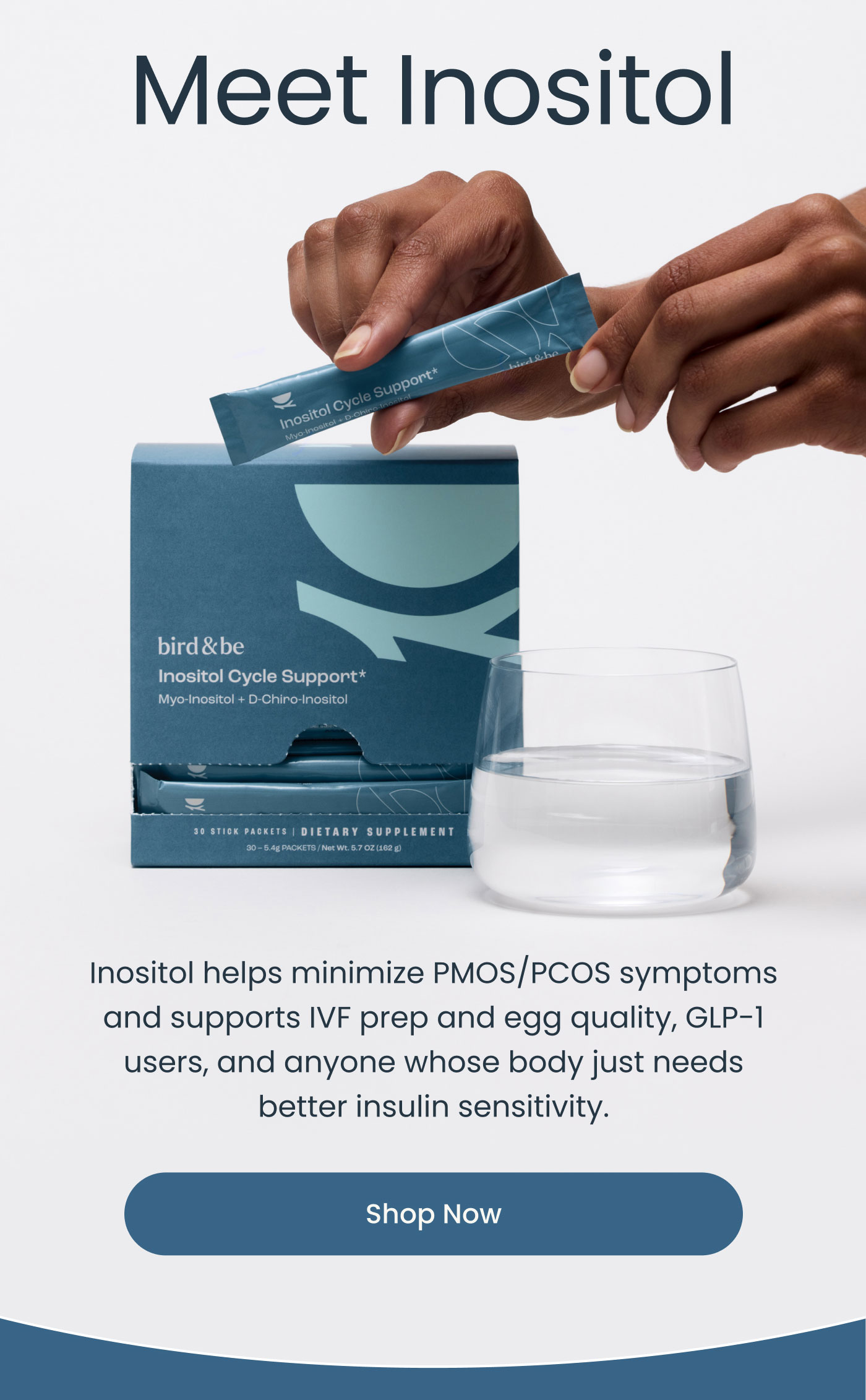 Meet Inositol  bird&be Inositol Cycle Support* Myo-Inositol + D-Chiro-Inositol  30 STICK PACKETS | DIETARY SUPPLEMENT 30 – 5.4 g PACKETS / Net Wt. 5.7 OZ (162 g)  Inositol helps minimize PMOS/PCOS symptoms and supports IVF prep and egg quality, GLP-1 users, and anyone whose body just needs better insulin sensitivity.  Shop Now
