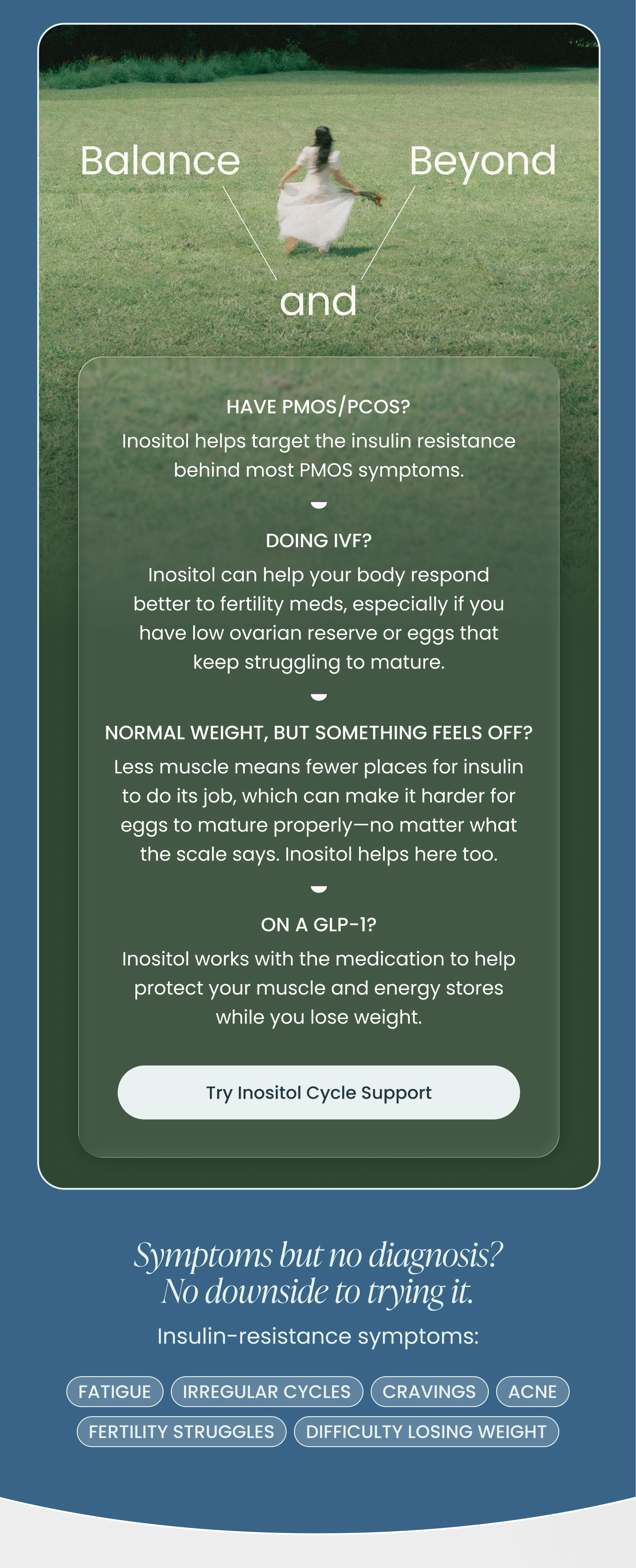 HAVE PMOS/PCOS?  Inositol helps target the insulin resistance behind most PMOS symptoms.  DOING IVF?  Inositol can help your body respond better to fertility meds, especially if you have low ovarian reserve or eggs that keep struggling to mature.  NORMAL WEIGHT, BUT SOMETHING FEELS OFF?  Less muscle means fewer places for insulin to do its job, which can make it harder for eggs to mature properly—no matter what the scale says. Inositol helps here too.  ON A GLP-1?  Inositol works with the medication to help protect your muscle and energy stores while you lose weight.  Try Inositol Cycle Support
