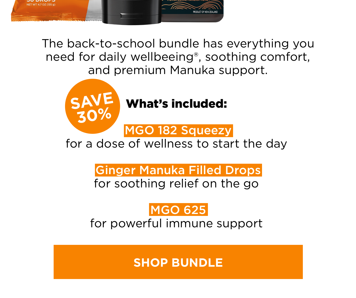 The back-to-school bundle has everything you need for daily wellbeeing®, soothing comfort, and premium Manuka support. What’s included: MGO 182 squeezy for a dose of wellness to start the day. Ginger Manuka Filled Drops for soothing relief on the go. MGO 625 for powerful immune support. Shop Bundle