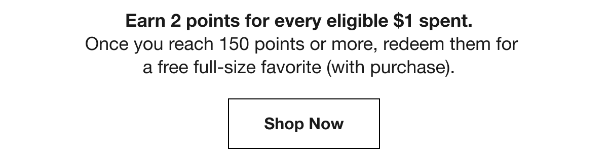Earn 2 points for every eligible $1 spent. | Once you reach 150 points or more, redeem them for a free full-size favorite (with purchase). | Shop Now