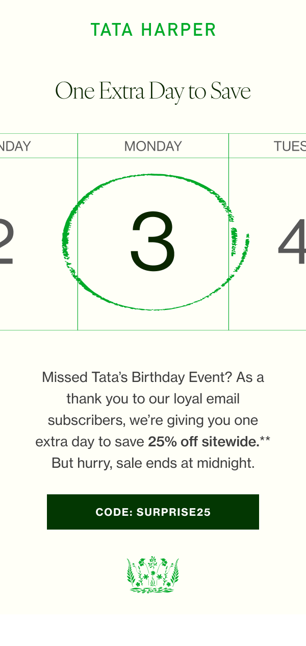 Missed Tata’s Birthday Event? As a thank you to our loyal email subscribers, we’re giving you one extra day to save 25% off sitewide.** But hurry, sale ends at midnight. 