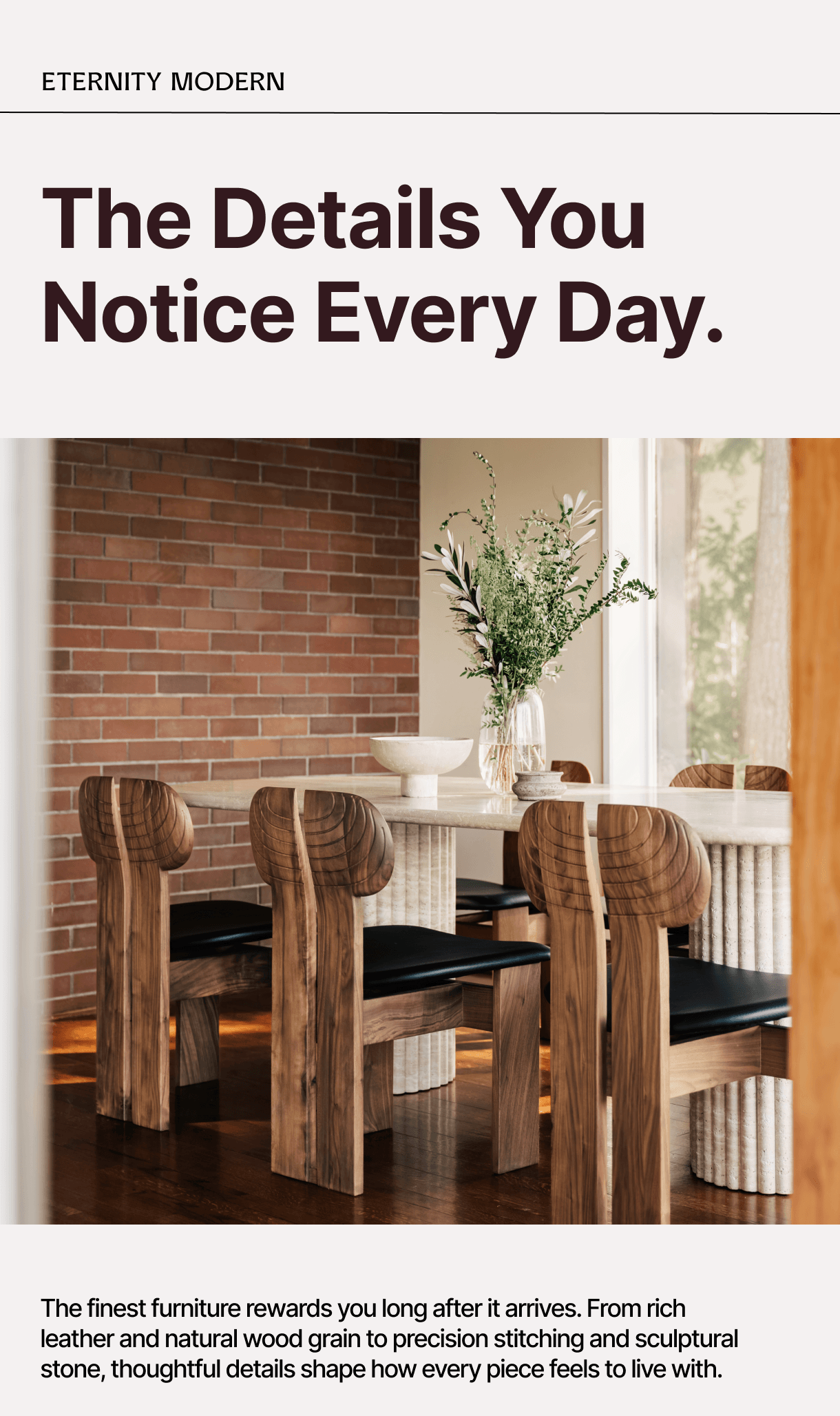 ETERNITY MODERN - The Details You Notice Every Day. - The finest furniture rewards you long after it arrives. From rich leather and natural wood grain to precision stitching and sculptural stone, thoughtful details shape how every piece feels to live with.