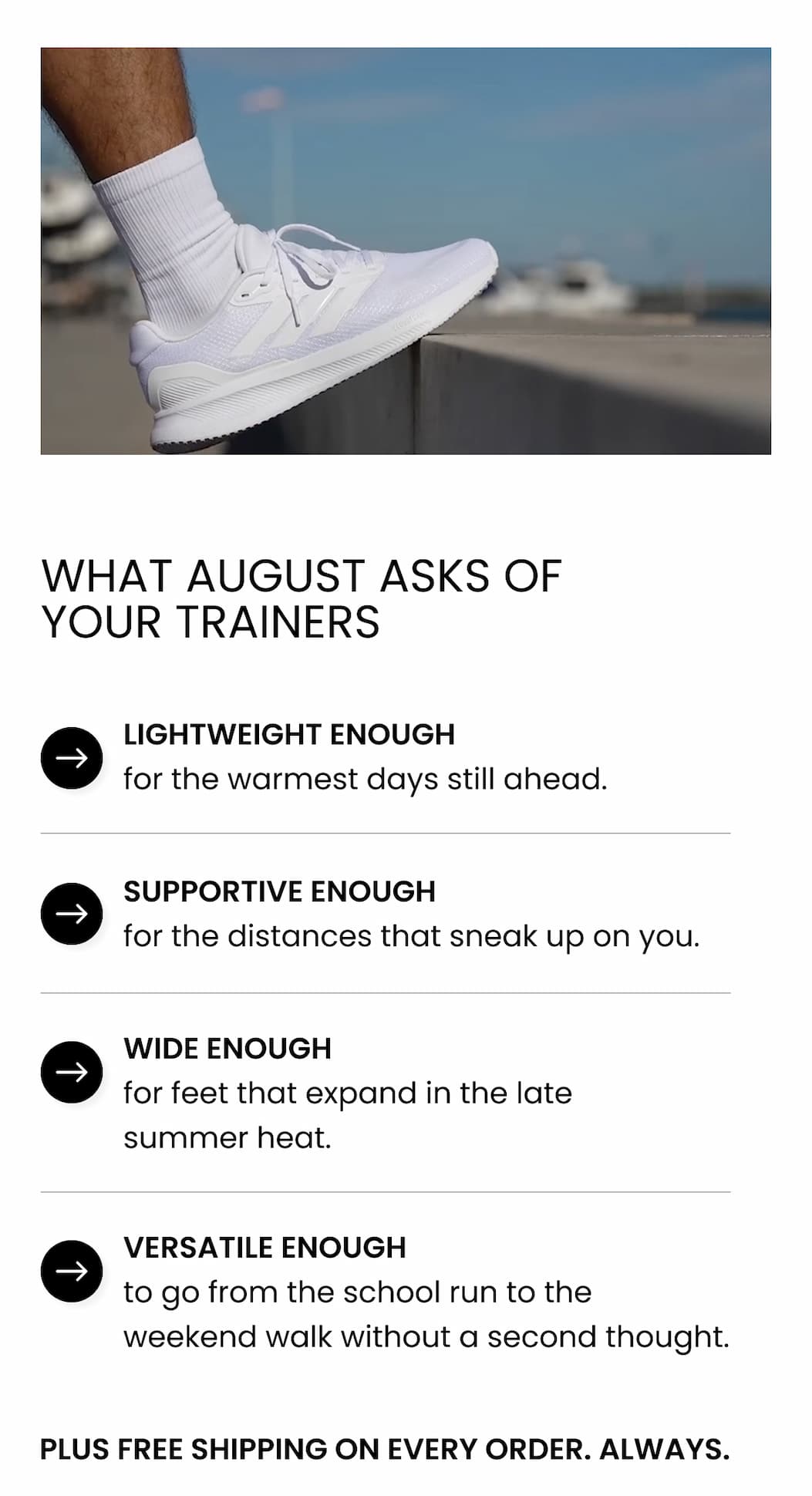 WHAT AUGUST ASKS OF YOUR TRAINERS  Lightweight enough for the warmest days still ahead. Supportive enough for the distances that sneak up on you. Wide enough for feet that expand in the late summer heat. Versatile enough to go from the school run to the weekend walk without a second thought. Plus free shipping on every order. Always.