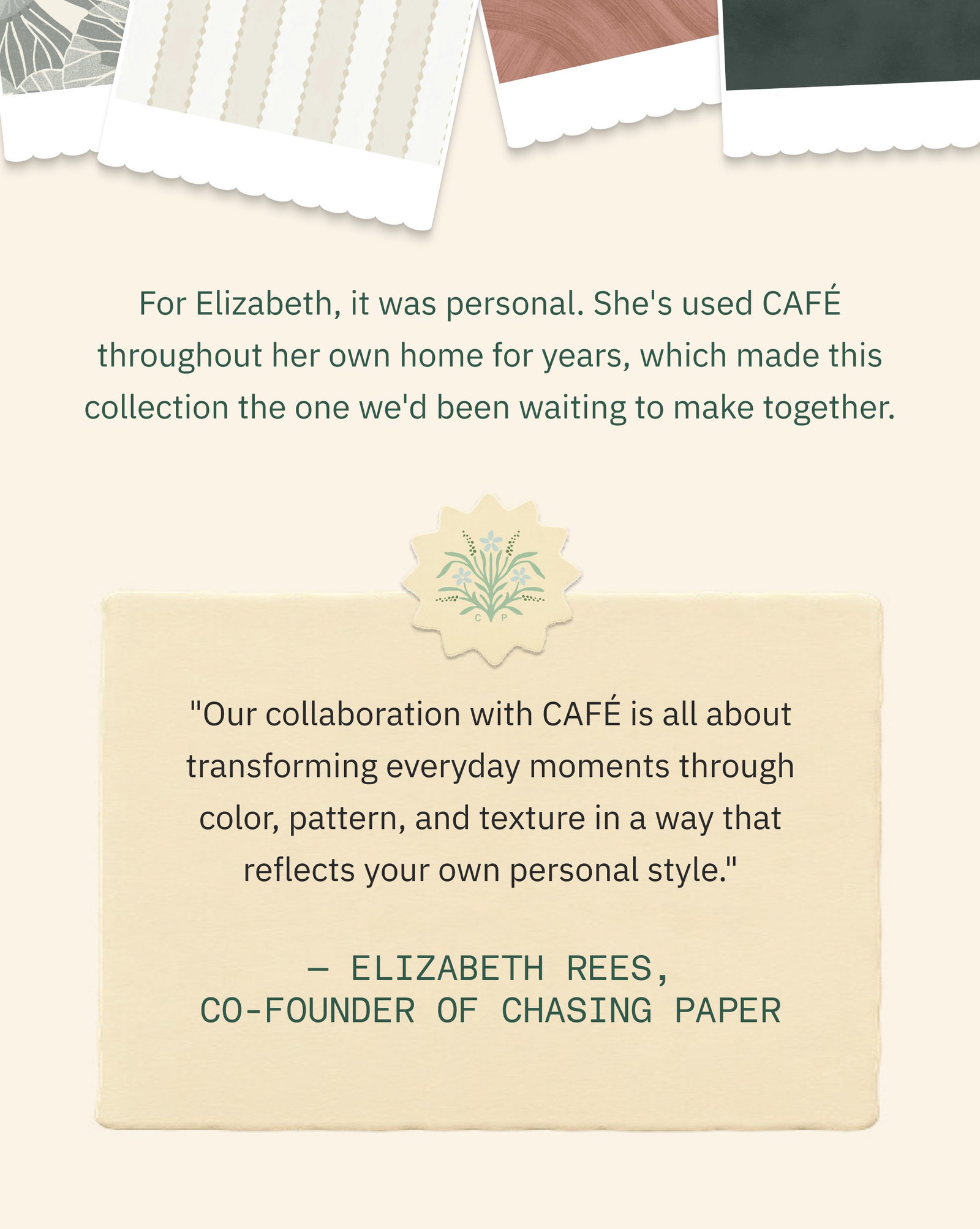 Bring Something Beautiful to Your Walls… For Elizabeth, it was personal. She's used CAFÉ throughout her own home for years, which made this collection the one we'd been waiting to make together. "Our collaboration with CAFÉ is all about transforming everyday moments through color, pattern, and texture in a way that reflects your own personal style." — Elizabeth Rees, Co-Founder of Chasing Paper