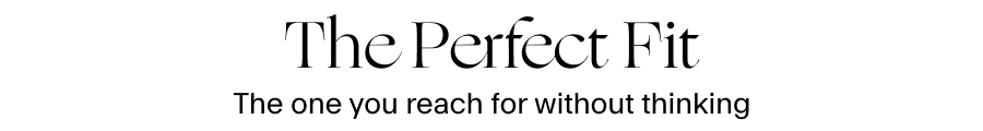 THE PERFECT FIT  The one you reach for without thinking  