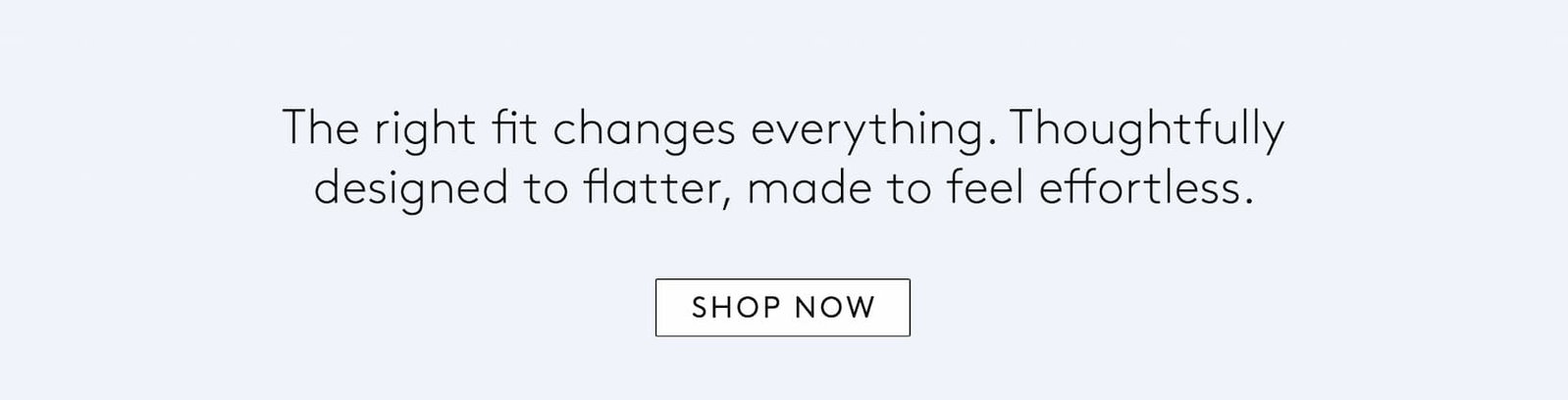 the right fit changes everything. thoughtfully designed to flatter, made to feel effortless. 