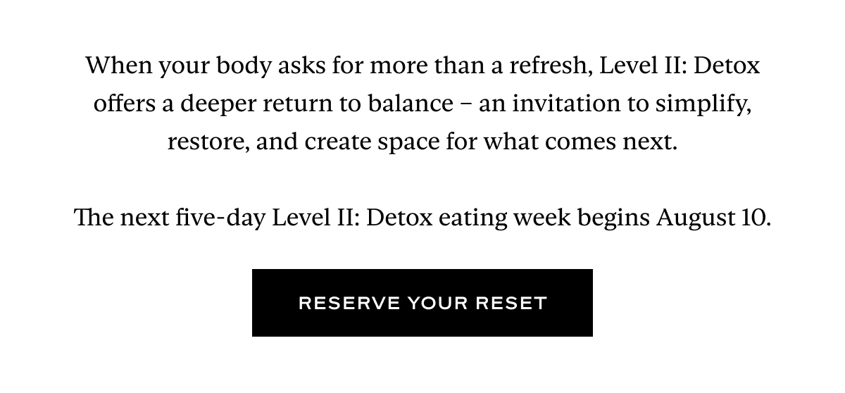 When your body asks for more than a refresh, Level II: Detox offers a deeper return to balance – an invitation to simplify, restore, and create space for what comes next.  The next five-day Level II: Detox eating week begins August 10.