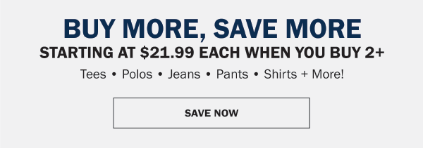 BUY MORE, SAVE MORE, GIVE MORE. STARTING AT $21.99 EACH WHEN YOU BUY 2+. Tees • Polos • Jeans • Pants • Shirts + More!