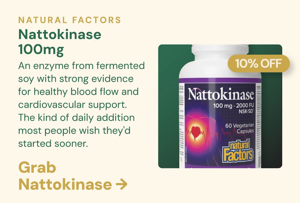 Natural Factors Nattokinase 100mg · 10% OFF | An enzyme from fermented soy with strong evidence for healthy blood flow and cardiovascular support. The kind of daily addition most people wish they'd started sooner. Get Nattokinase →
