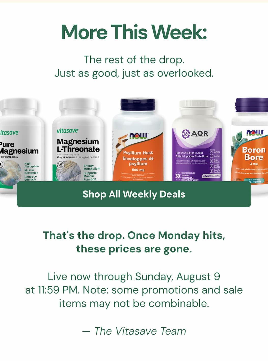 MORE THIS WEEK: The rest of the drop. Just as good, just as overlooked.  Shop the Full Edit → That's the drop. Once Monday hits, these prices are gone. Live now through Sunday, August 9 at 11:59 PM. Note: some promotions and sale items may not be combinable. — The Vitasave Team