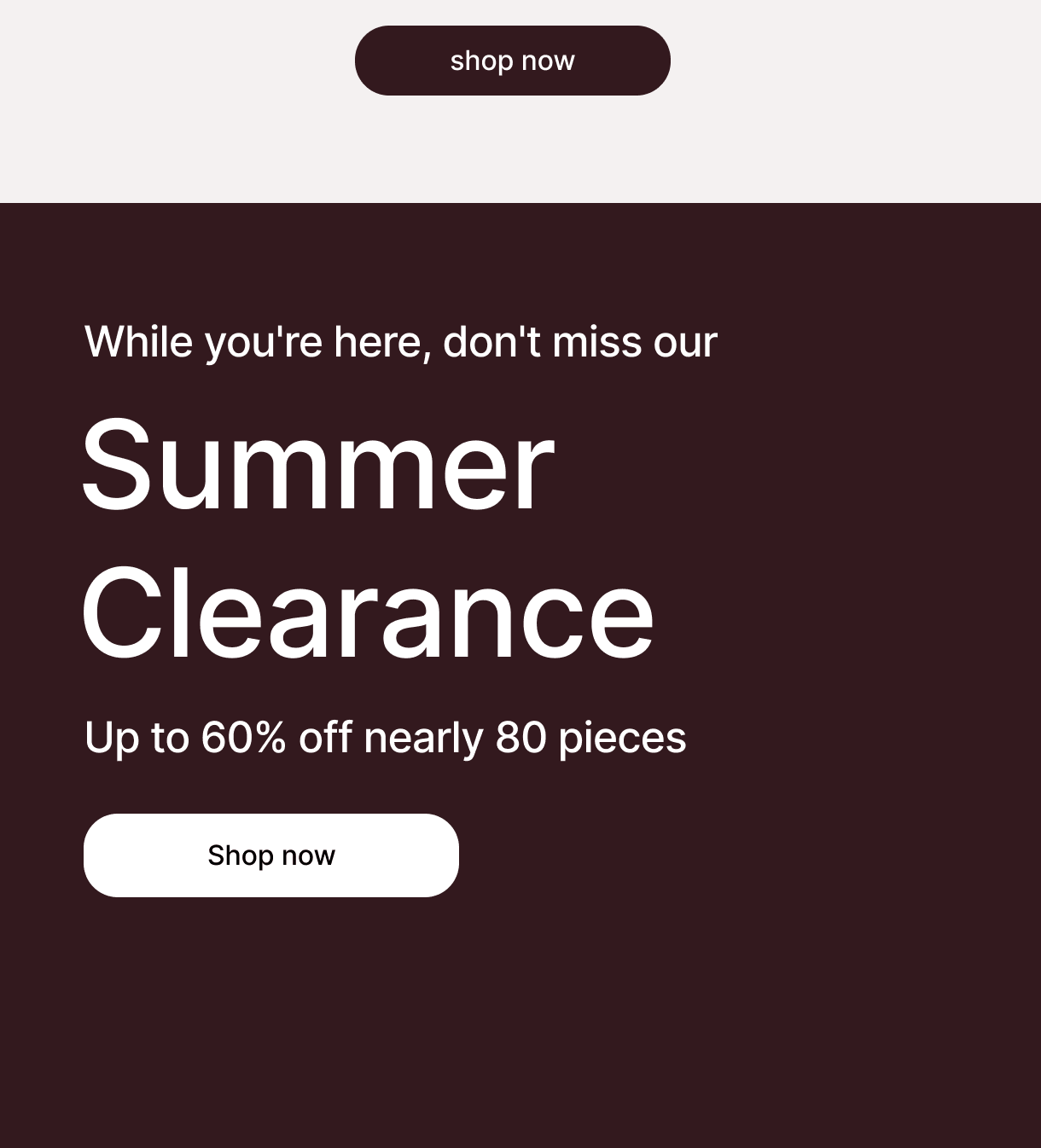 shop now - While you're here, don't miss our - Summer Clearance - Up to 60% off nearly 80 pieces - Shop now