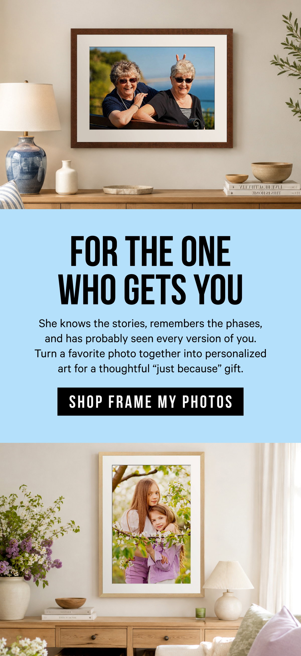For the One Who Gets You: She knows the stories, remembers the phases, and has probably seen every version of you. Turn a favorite photo together into personalized art for a thoughtful “just because” gift.