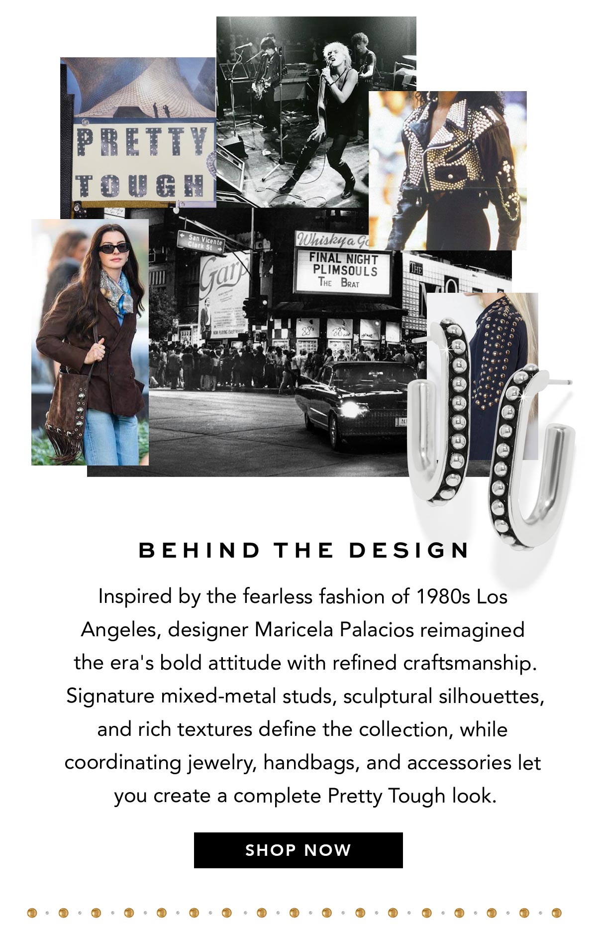 Behind The Design - Inspired by the fearless fashion of nineteen-eighties Los Angeles, designer Maricela Palacios reimagined the era's bold attitude with refined craftsmanship. Signature mixed-metal studs, sculptural silhouettes, and rich textures define the collection, while coordinating jewelry, handbags, and accessories let you create a complete Pretty Tough look. - Shop Now