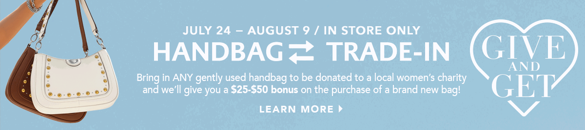 July Twenty Fourth Through August Ninth - In-Store Only - Give And Get: Handbag Trade-In - Bring in any gently used handbag to be donated to a local women's charity and we'll give you a twenty-five dollar to fifty dollar bonus on the purchase of a brand new bag! - Learn More