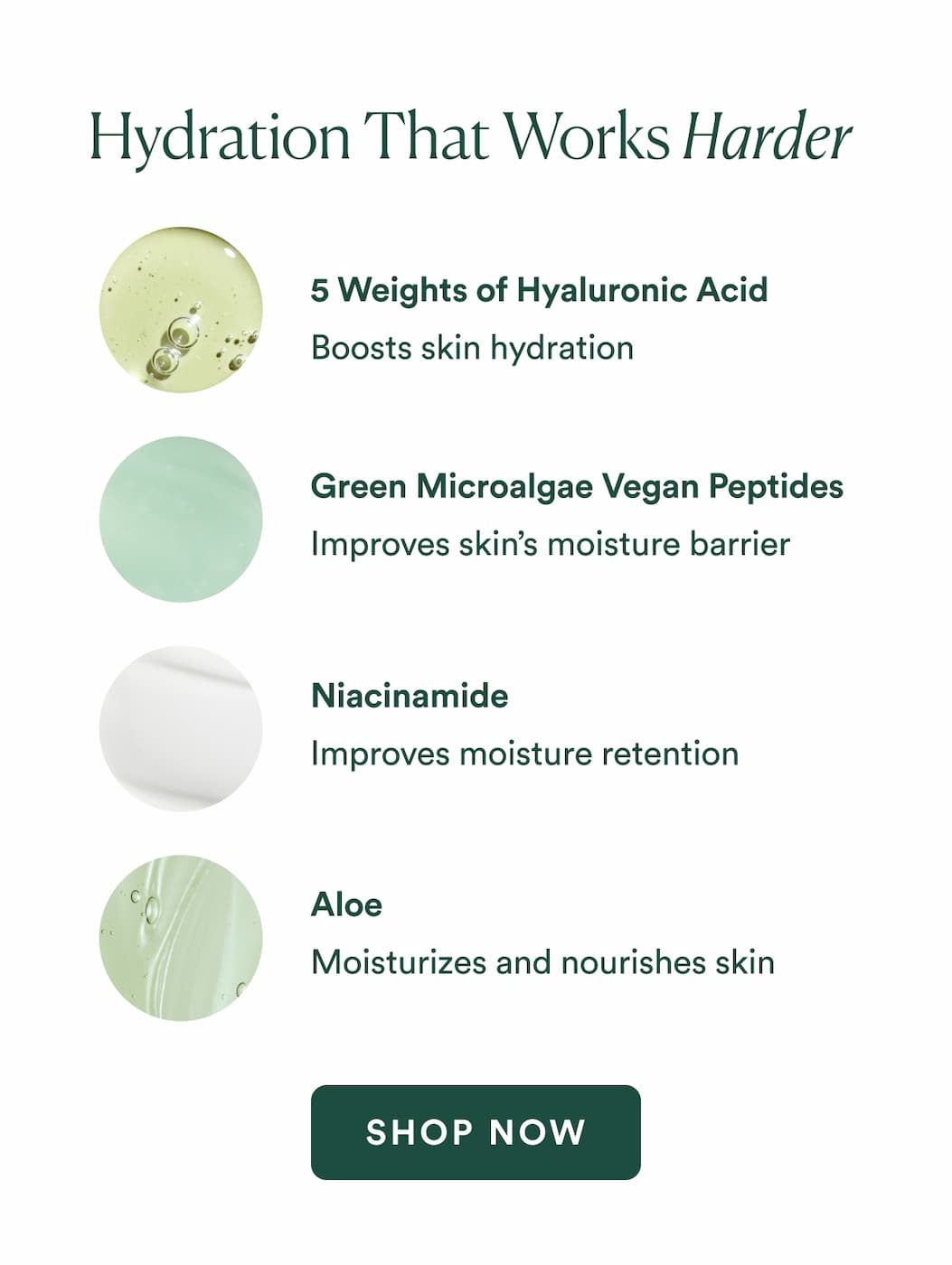 5 Molecular Weights of Hyaluronic Acid Boost hydration   Niacinamide Improves moisture retention   Green Microalgae Vegan Peptides Moisturize and nourish skin   Aloe Improves skin’s moisture barrier 