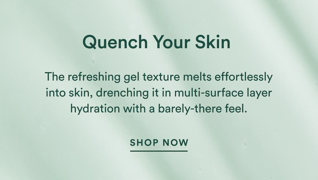 The refreshing gel texture melts effortlessly into skin, drenching it in multi-surface layer hydration with a barely-there feel.