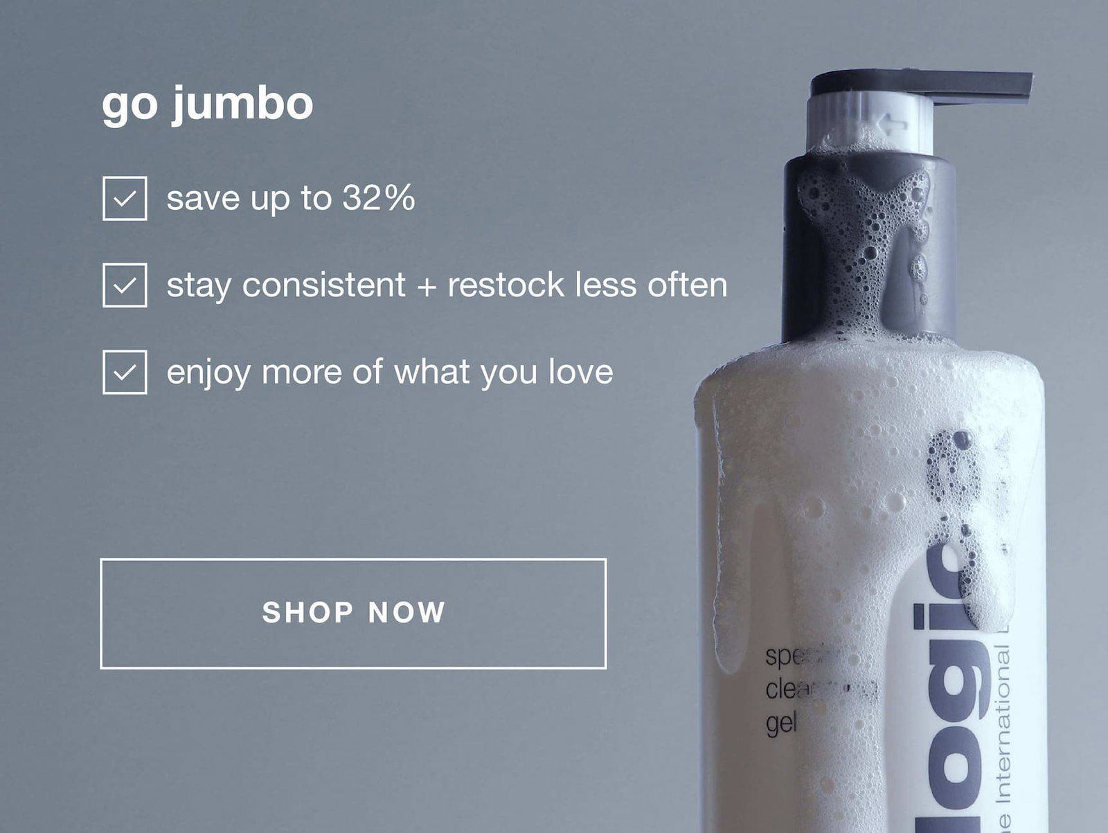 go jumbo | save up to 32% | stay consistent + restock less often | enjoy more of what you love | SHOP NOW