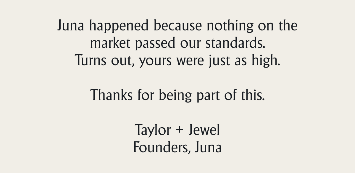 Juna happened because nothing on the market passed our standards. Turns out, yours were just as high.   Thanks for being part of this.  Taylor + Jewel Founders, Juna