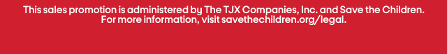 This sales promotion is administered by The TJX Companies, Inc. and Save the Children.
For more information, visit savethechildren.org/legal.