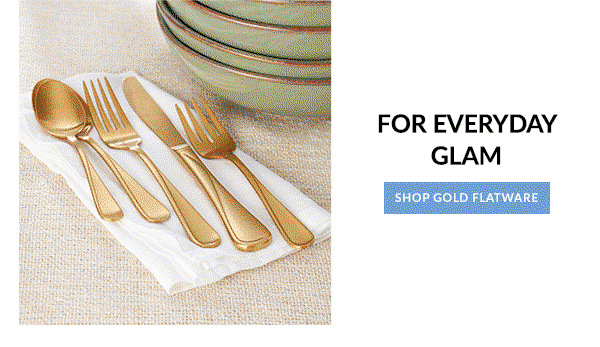 FOR EVERYDAY GLAM  [SHOP GOLD FLATWARE]