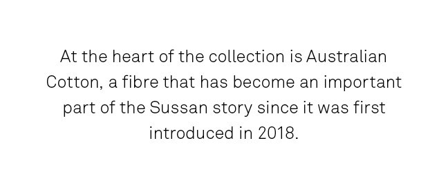 At the heart of the collection is Australian Cotton, a fibre that has become an important part of the Sussan story. 