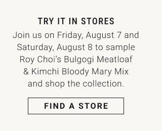 TRY IT IN STORES - Join us on Friday, August 7 and Saturday, August 8 to sample Roy Choi’s Bulgogi Meatloaf & Kimchi Bloody Mary Mix and shop the collection. FIND A STORE