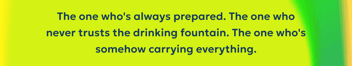 The one who's always prepared. The one who never trusts the drinking fountain. The one who's somehow carrying everything.