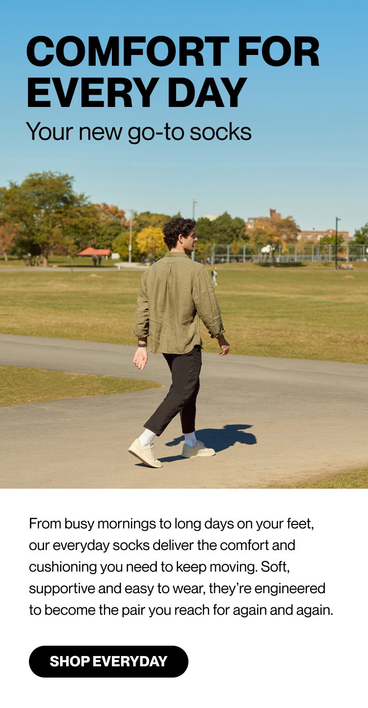 COMFORT FOR EVERY DAY Your new go-to socks  From busy mornings to long days on your feet, our everyday socks deliver the comfort and cushioning you need to keep moving. Soft, supportive and easy to wear, they’re engineered to become the pair you reach for again and again. Shop Everyday>