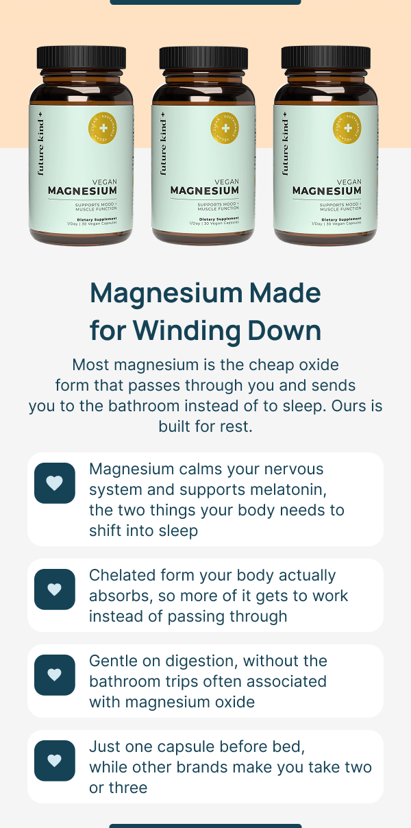 Magnesium Made for Winding. Down Most magnesium is the cheap oxide form that passes through you and sends you to the bathroom instead of to sleep. Ours is built for rest.
