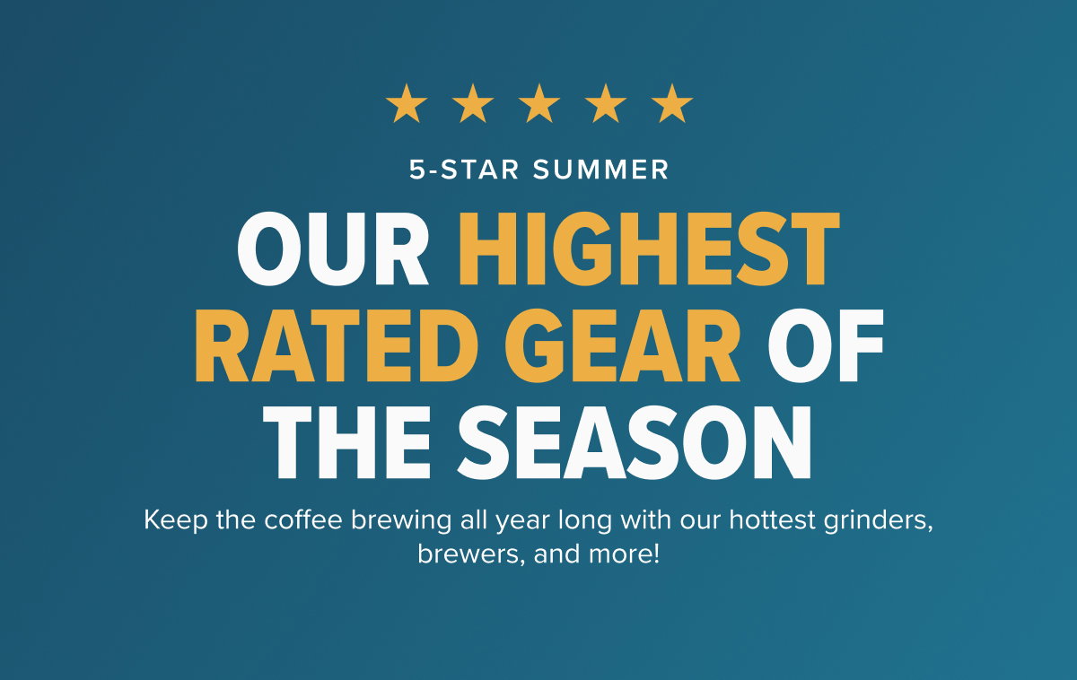 5-STAR SUMMER OUR HIGHEST RATED GEAR OF THE SEASON Keep the coffee brewing all year long with our hottest grinders, brewers, and more!