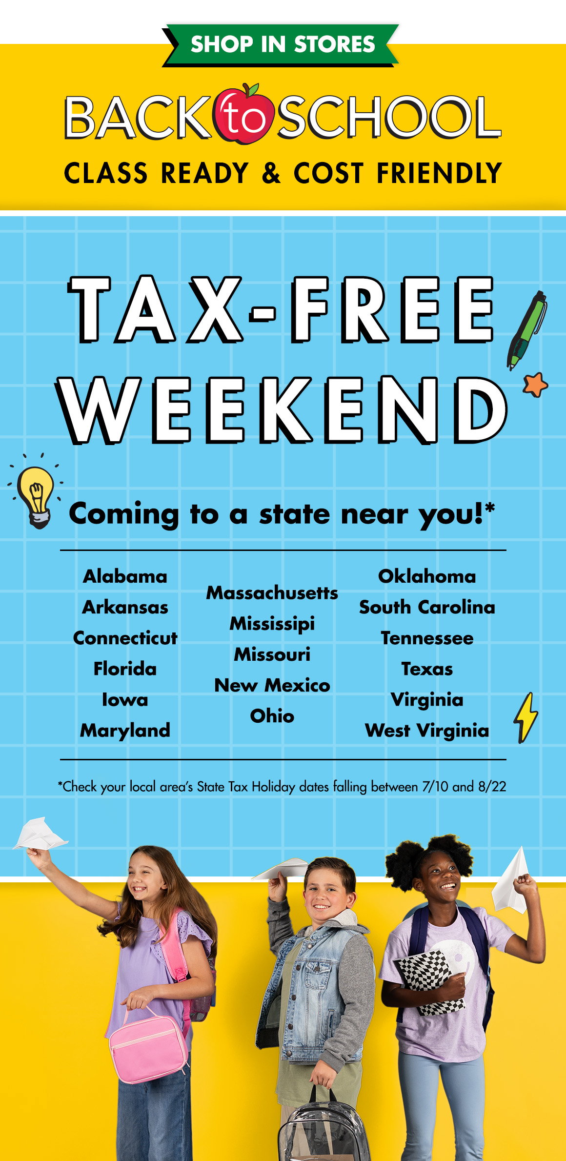 Back to School Class ready and cost friendly. Tax-free weekend coming to a state near you! States listed are Alabama, Arkansas, Connecticut, Florida, Iowa, Maryland, Massachusetts, Mississippi, Missouri, New Mexico, Ohio, Oklahoma, South Carolina, Tennessee, Texas, Virginia, West Virginia. Check your local area’s state tax holiday dates falling between 7/10 and 8/22. And an image of kids wearing backpacks throwing paper airplanes.
