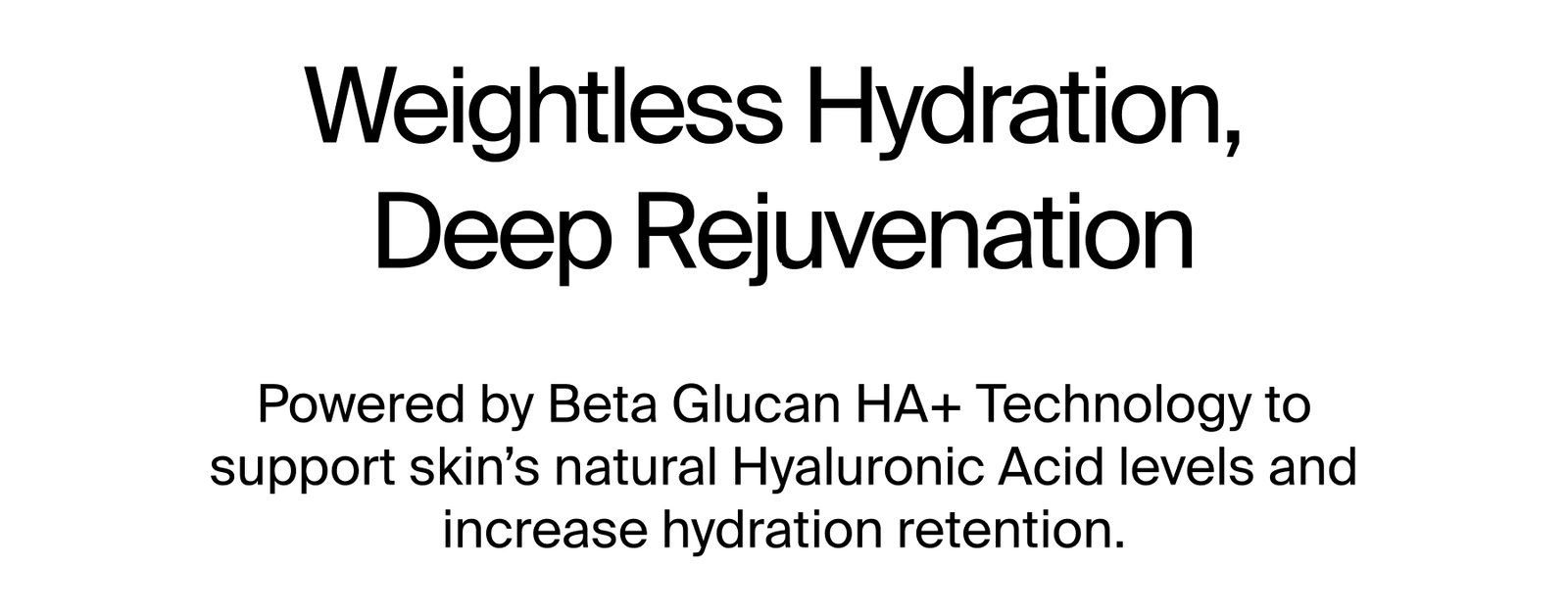 Weightless Hydration, Deep Rejuvenation  Powered by Beta Glucan HA+ Technology to support skin’s natural Hyaluronic Acid levels and increase hydration retention.