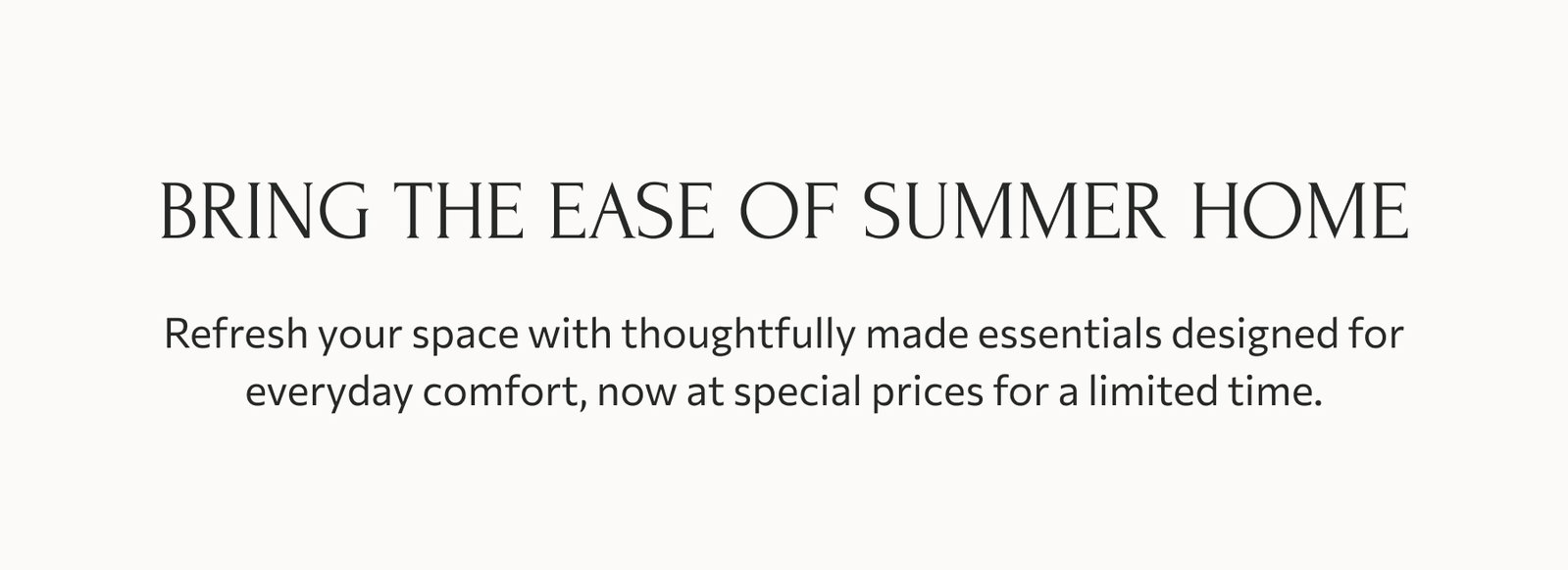 Bring the ease of summer home: Refresh your space with thoughtfully made essentials designed for everyday comfort, now at special prices for a limited time.