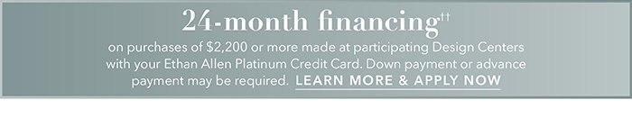24-month financing†† with the Ethan Allen Platinum Credit Card. Select to learn more and apply.