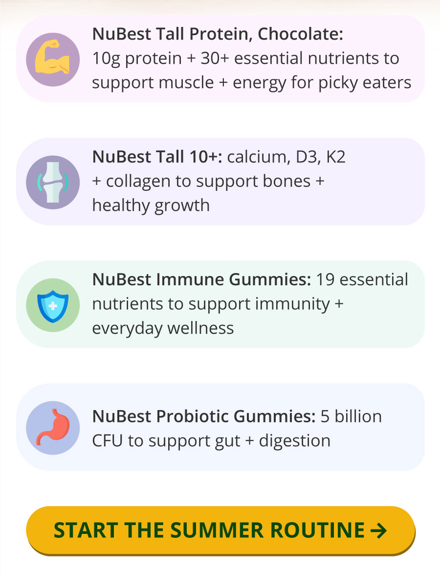 NuBest Tall Protein, Chocolate: 10g protein + 30+ essential nutrients to support muscle + energy for picky eaters | NuBest Tall 10+: calcium, D3, K2 + collagen to support bones + healthy growth | NuBest Immune Gummies: 19 essential nutrients to support immunity + everyday wellness | NuBest Probiotic Gummies: 5 billion CFU to support gut + digestion | START THE SUMMER ROUTINE →